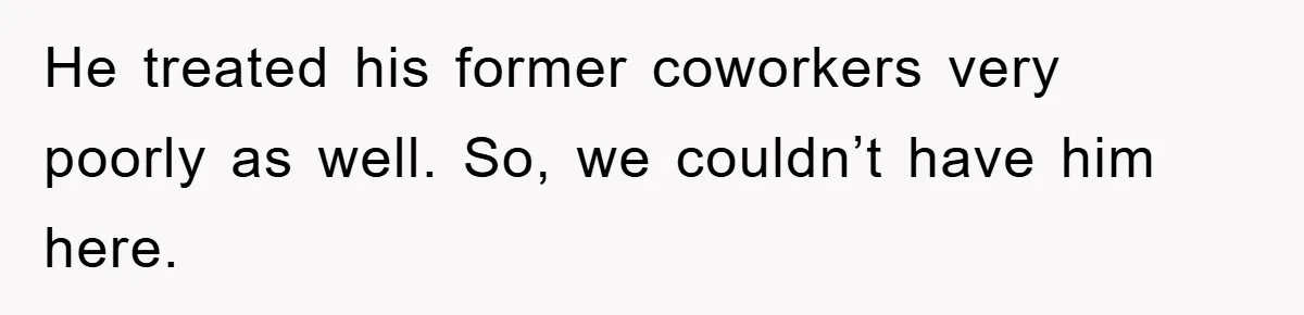 He treated his former coworkers very poorly as well. So, we couldn’t have him here.