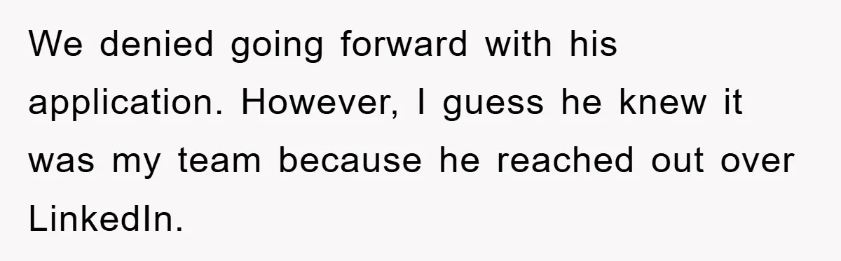 We denied going forward with his application. However, I guess he knew it was my team because he reached out over LinkedIn.