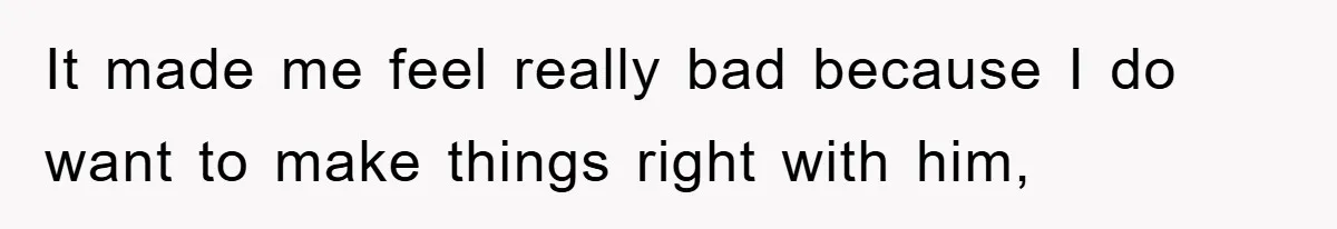 It made me feel really bad because I do want to make things right with him,