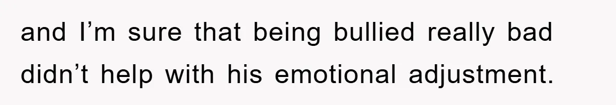 and I’m sure that being bullied really bad didn’t help with his emotional adjustment.