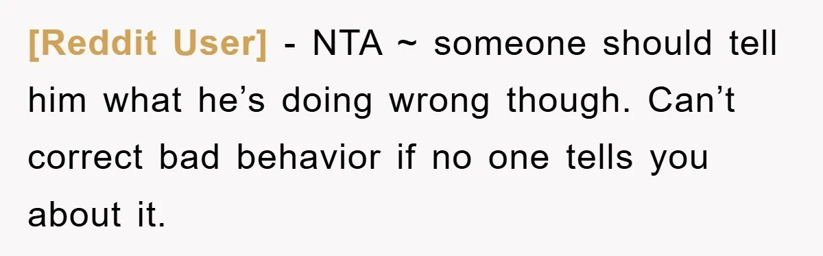 [Reddit User] − NTA ~ someone should tell him what he’s doing wrong though. Can’t correct bad behavior if no one tells you about it.