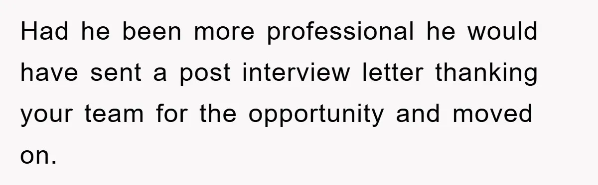 Had he been more professional he would have sent a post interview letter thanking your team for the opportunity and moved on.