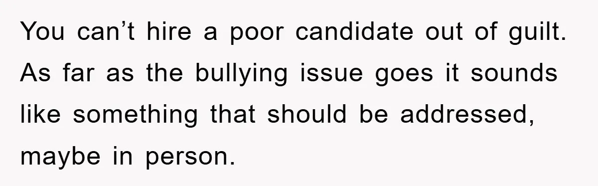 You can’t hire a poor candidate out of guilt. As far as the bullying issue goes it sounds like something that should be addressed, maybe in person.