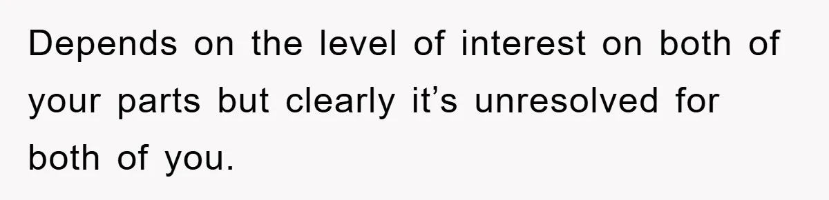 Depends on the level of interest on both of your parts but clearly it’s unresolved for both of you.
