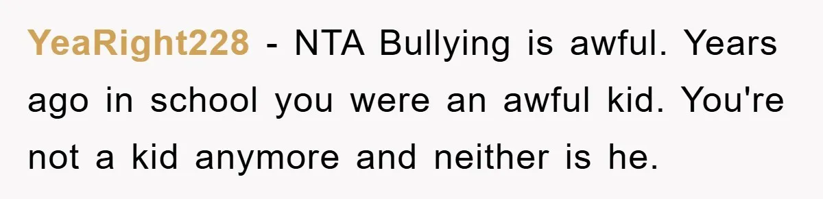 YeaRight228 − NTA Bullying is awful. Years ago in school you were an awful kid. You're not a kid anymore and neither is he.