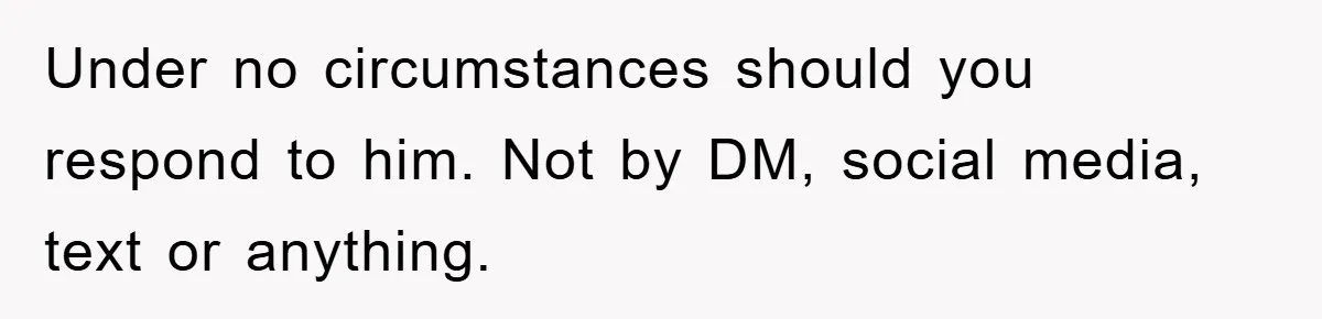 Under no circumstances should you respond to him. Not by DM, social media, text or anything.