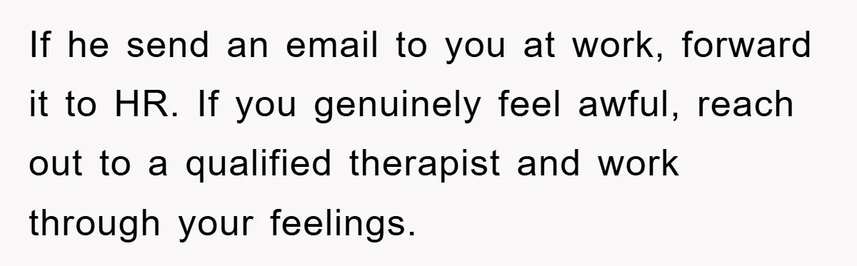 If he send an email to you at work, forward it to HR. If you genuinely feel awful, reach out to a qualified therapist and work through your feelings.