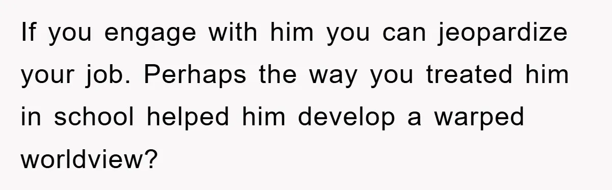 If you engage with him you can jeopardize your job. Perhaps the way you treated him in school helped him develop a warped worldview?