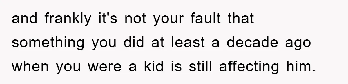 and frankly it's not your fault that something you did at least a decade ago when you were a kid is still affecting him.