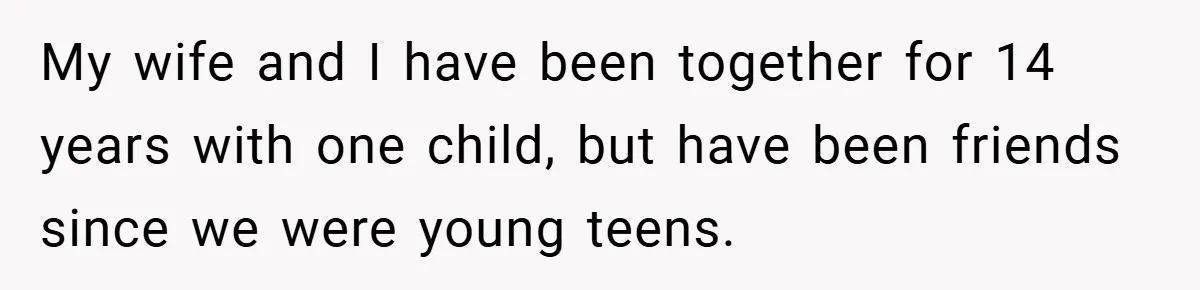 My wife and I have been together for 14 years with one child, but have been friends since we were young teens.
