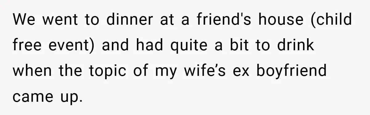 We went to dinner at a friend's house (child free event) and had quite a bit to drink when the topic of my wife’s ex boyfriend came up.