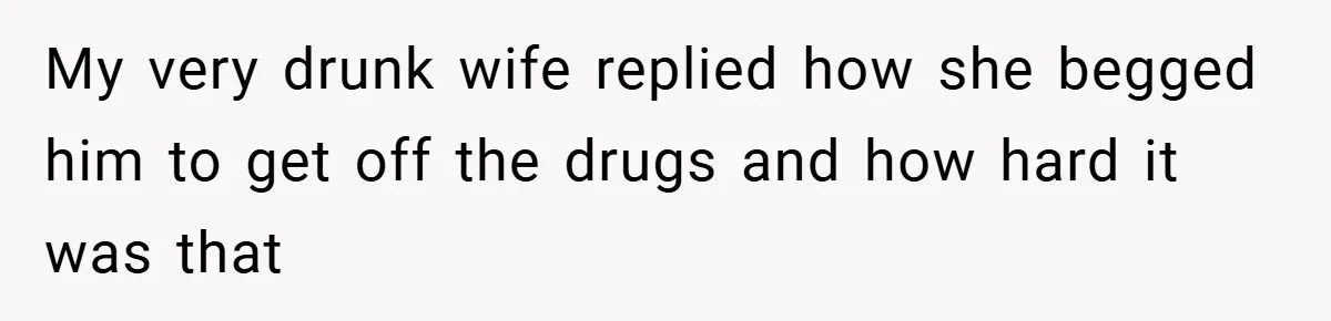 My very drunk wife replied how she begged him to get off the drugs and how hard it was that