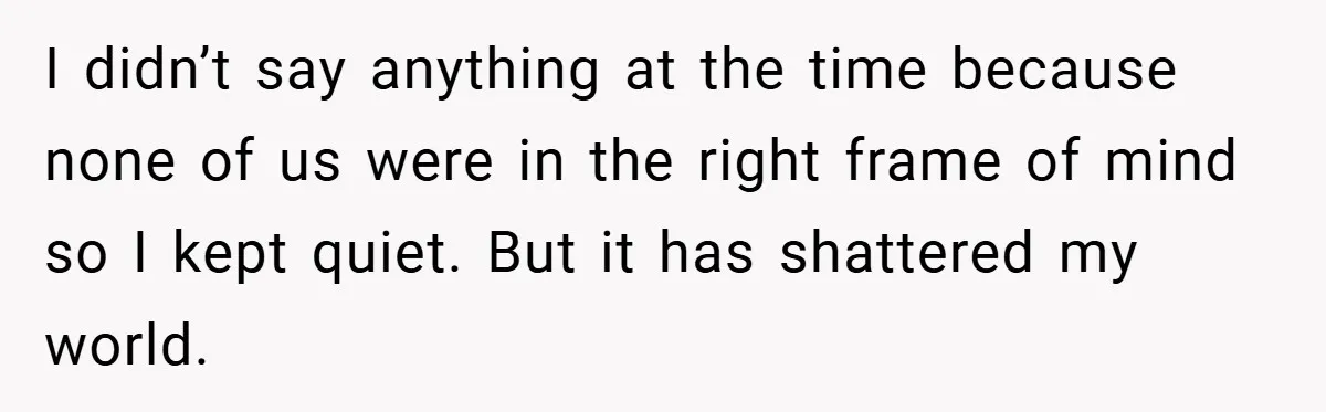I didn’t say anything at the time because none of us were in the right frame of mind so I kept quiet. But it has shattered my world.