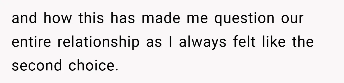 and how this has made me question our entire relationship as I always felt like the second choice.
