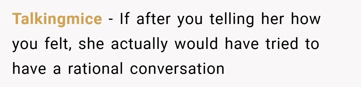 Talkingmice − If after you telling her how you felt, she actually would have tried to have a rational conversation
