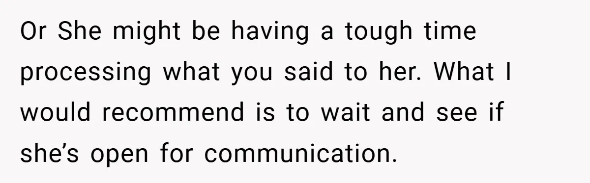 Or She might be having a tough time processing what you said to her. What I would recommend is to wait and see if she’s open for communication.