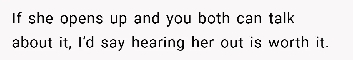 If she opens up and you both can talk about it, I’d say hearing her out is worth it.