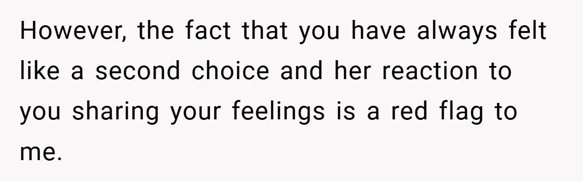 However, the fact that you have always felt like a second choice and her reaction to you sharing your feelings is a red flag to me.