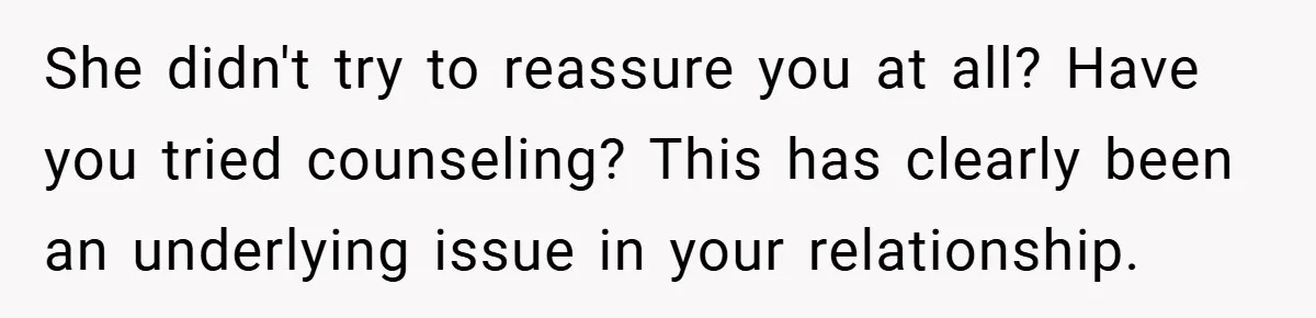 She didn't try to reassure you at all? Have you tried counseling? This has clearly been an underlying issue in your relationship.