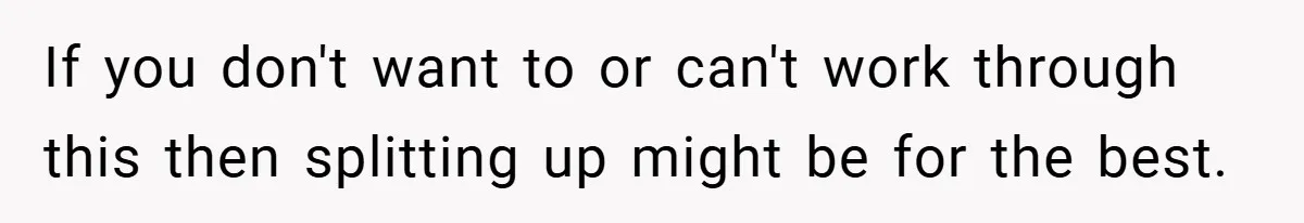 If you don't want to or can't work through this then splitting up might be for the best.