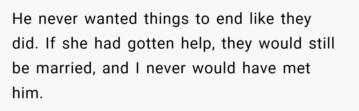 He never wanted things to end like they did. If she had gotten help, they would still be married, and I never would have met him.