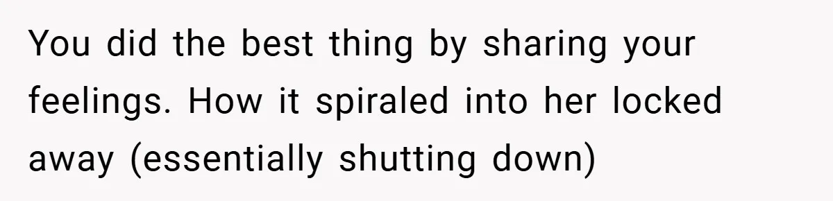 You did the best thing by sharing your feelings. How it spiraled into her locked away (essentially shutting down)