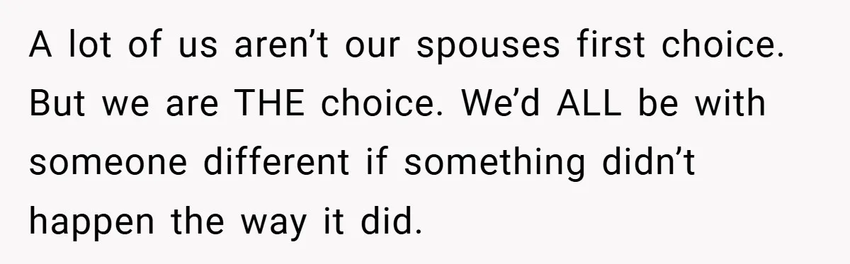 A lot of us aren’t our spouses first choice. But we are THE choice. We’d ALL be with someone different if something didn’t happen the way it did.