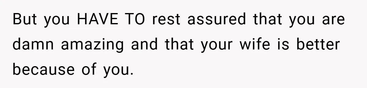 But you HAVE TO rest assured that you are damn amazing and that your wife is better because of you.