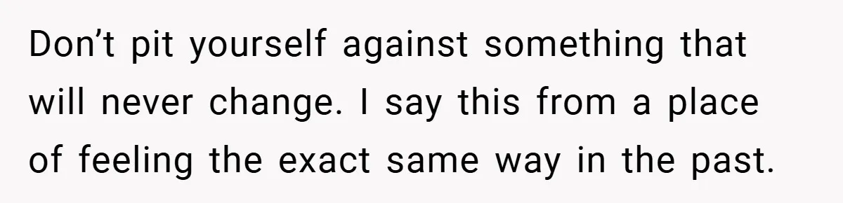 Don’t pit yourself against something that will never change. I say this from a place of feeling the exact same way in the past.