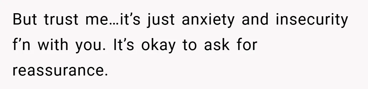 But trust me…it’s just anxiety and insecurity f’n with you. It’s okay to ask for reassurance.