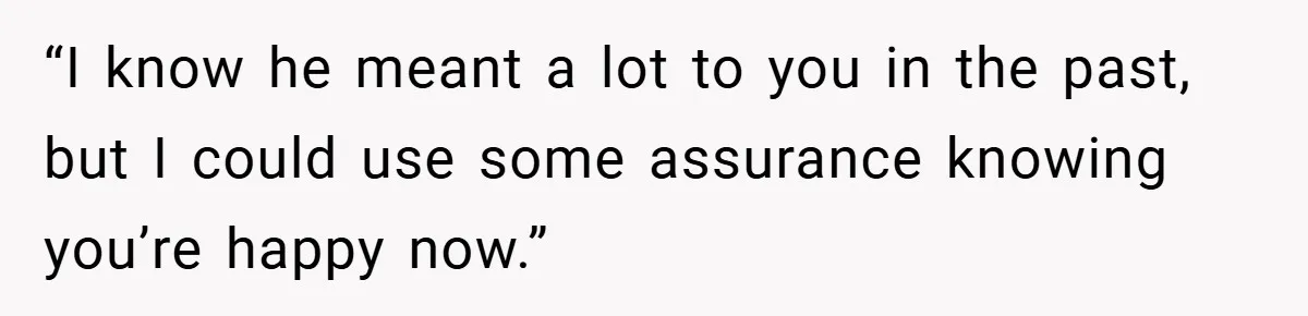 “I know he meant a lot to you in the past, but I could use some assurance knowing you’re happy now.”
