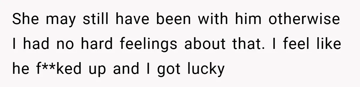 She may still have been with him otherwise I had no hard feelings about that. I feel like he f**ked up and I got lucky