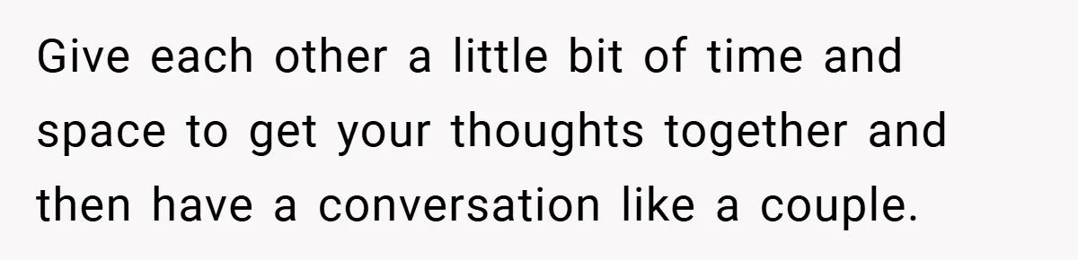 Give each other a little bit of time and space to get your thoughts together and then have a conversation like a couple.