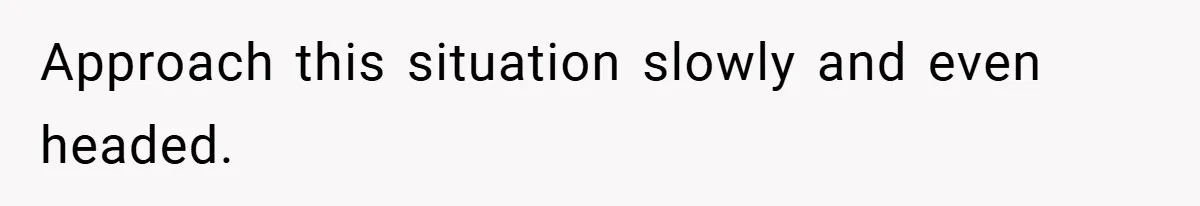 Approach this situation slowly and even headed.