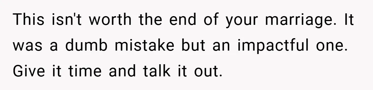 This isn't worth the end of your marriage. It was a dumb mistake but an impactful one. Give it time and talk it out.