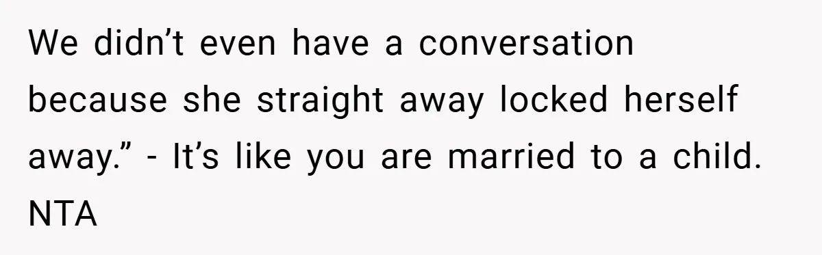 We didn’t even have a conversation because she straight away locked herself away.” - It’s like you are married to a child. NTA