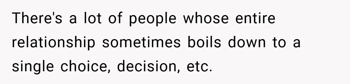 There's a lot of people whose entire relationship sometimes boils down to a single choice, decision, etc.
