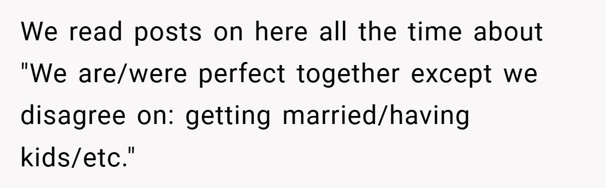 We read posts on here all the time about "We are/were perfect together except we disagree on: getting married/having kids/etc."