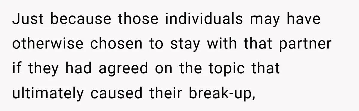 Just because those individuals may have otherwise chosen to stay with that partner if they had agreed on the topic that ultimately caused their break-up,