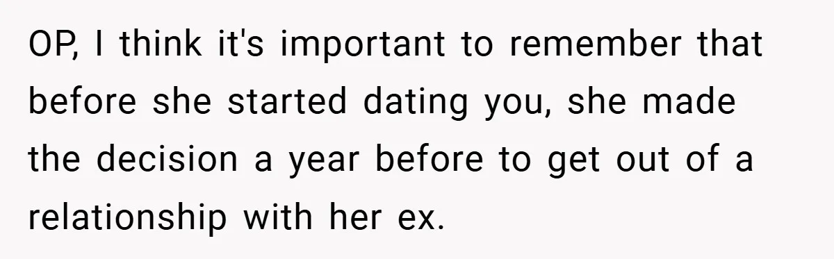 OP, I think it's important to remember that before she started dating you, she made the decision a year before to get out of a relationship with her ex.