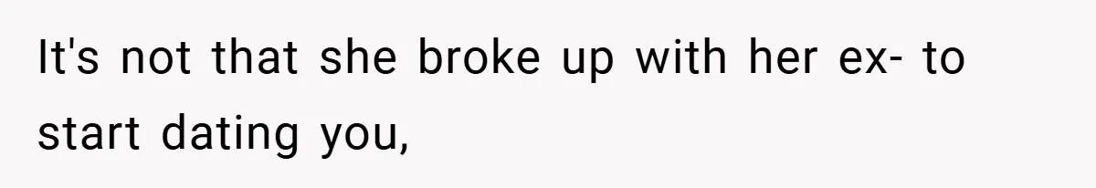 It's not that she broke up with her ex- to start dating you,