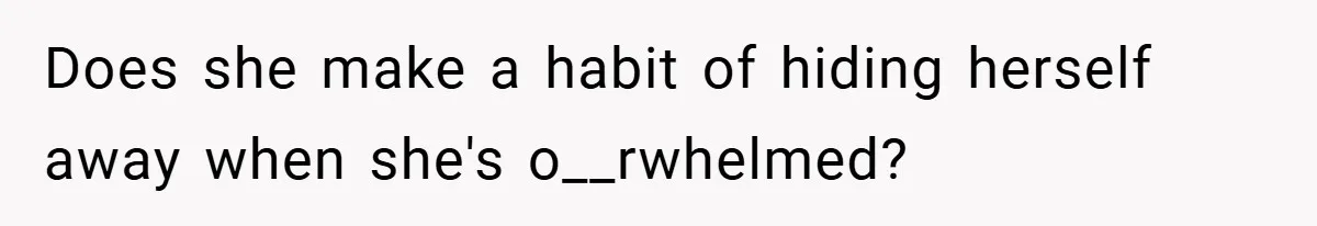 Does she make a habit of hiding herself away when she's o__rwhelmed?