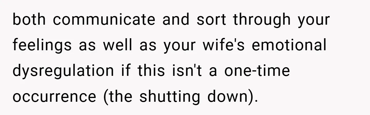 both communicate and sort through your feelings as well as your wife's emotional dysregulation if this isn't a one-time occurrence (the shutting down).