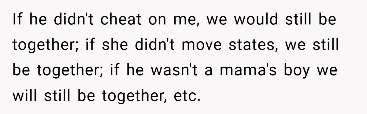 If he didn't cheat on me, we would still be together; if she didn't move states, we still be together; if he wasn't a mama's boy we will still be...