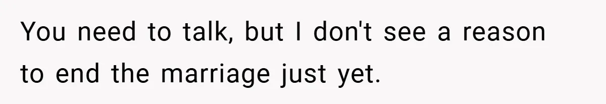 You need to talk, but I don't see a reason to end the marriage just yet.