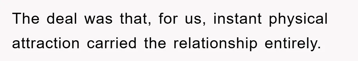 The deal was that, for us, instant physical attraction carried the relationship entirely.