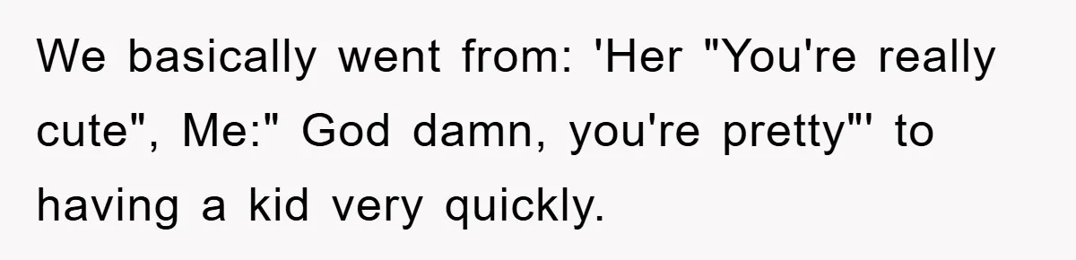 We basically went from: 'Her "You're really cute", Me:" God damn, you're pretty"' to having a kid very quickly.