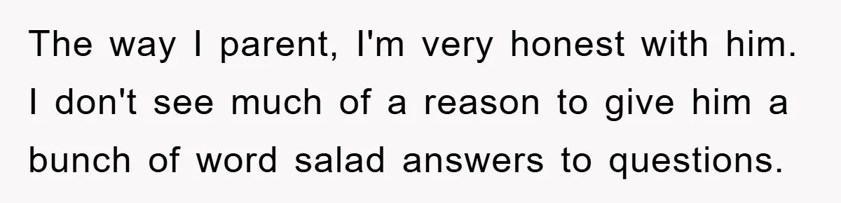 The way I parent, I'm very honest with him. I don't see much of a reason to give him a bunch of word salad answers to questions.