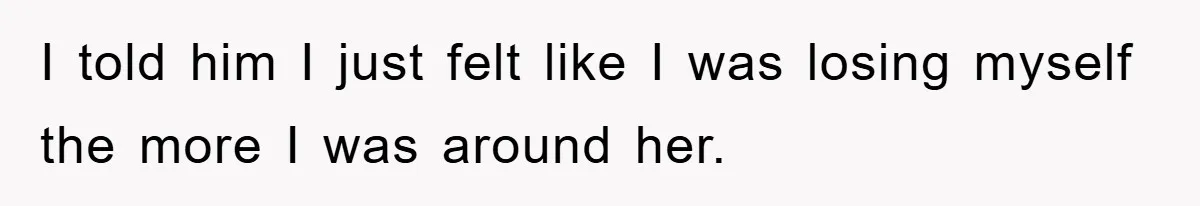 I told him I just felt like I was losing myself the more I was around her.