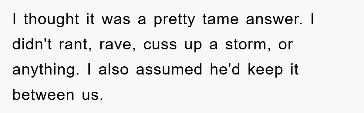 I thought it was a pretty tame answer. I didn't rant, rave, cuss up a storm, or anything. I also assumed he'd keep it between us.